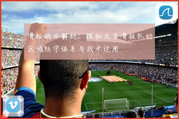 滑板战术解析:探秘北京滑板队的区域防守体系与战术运用