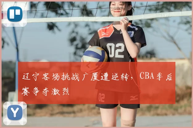 辽宁客场挑战广厦遭逆转，CBA季后赛争夺激烈