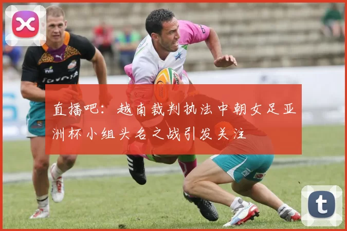 直播吧：越南裁判执法中朝女足亚洲杯小组头名之战引发关注