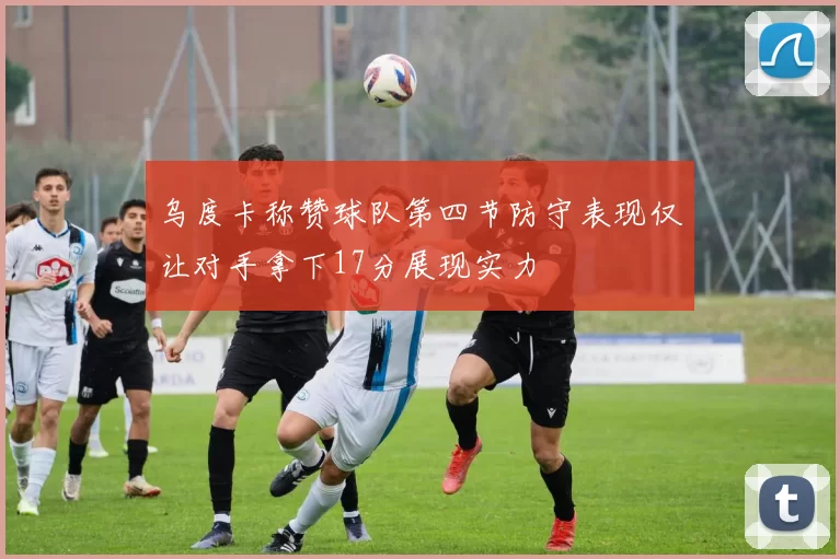乌度卡称赞球队第四节防守表现仅让对手拿下17分展现实力
