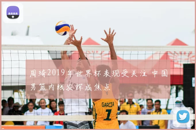 周琦2019年世界杯表现受关注 中国男篮内线发挥成焦点