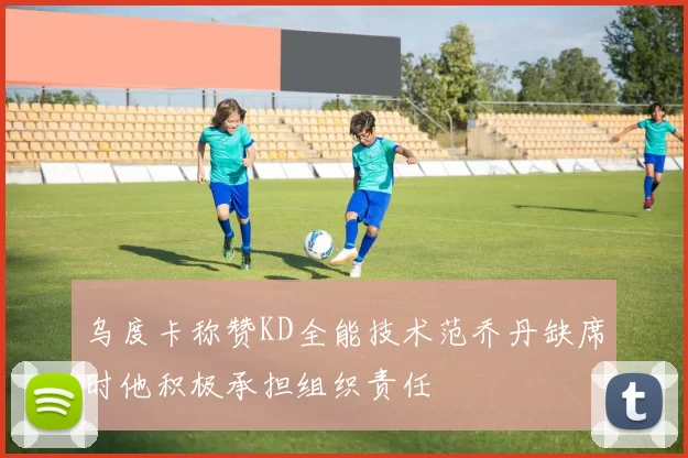 乌度卡称赞KD全能技术范乔丹缺席时他积极承担组织责任