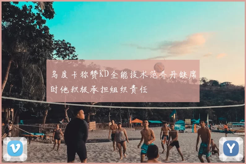 乌度卡称赞KD全能技术范乔丹缺席时他积极承担组织责任