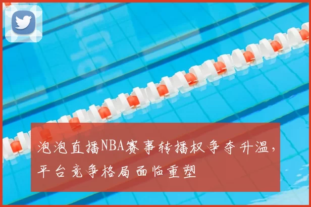 泡泡直播NBA赛事转播权争夺升温,平台竞争格局面临重塑