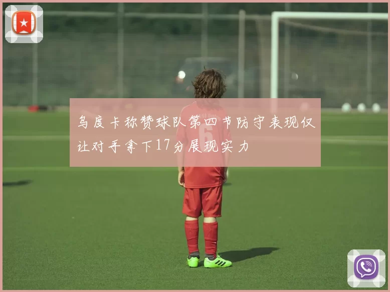 乌度卡称赞球队第四节防守表现仅让对手拿下17分展现实力