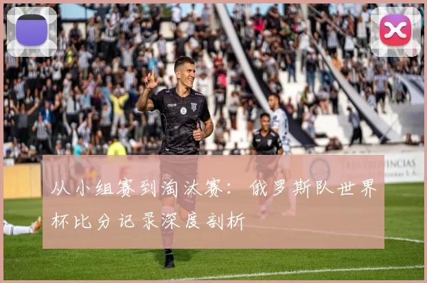 从小组赛到淘汰赛:俄罗斯队世界杯比分记录深度剖析