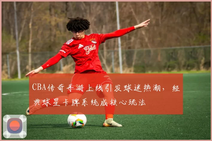 CBA传奇手游上线引发球迷热潮，经典球星卡牌系统成核心玩法