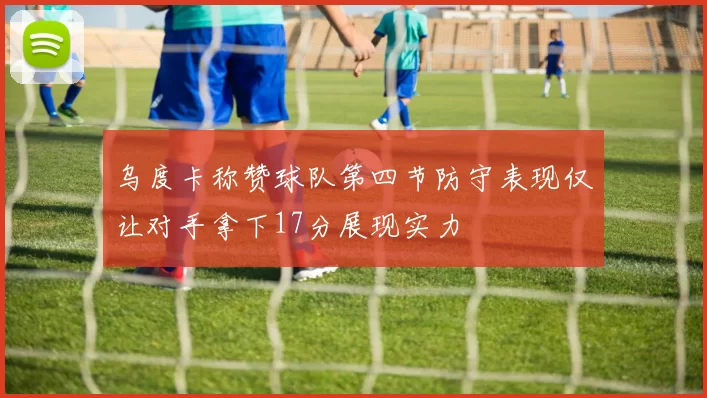 乌度卡称赞球队第四节防守表现仅让对手拿下17分展现实力