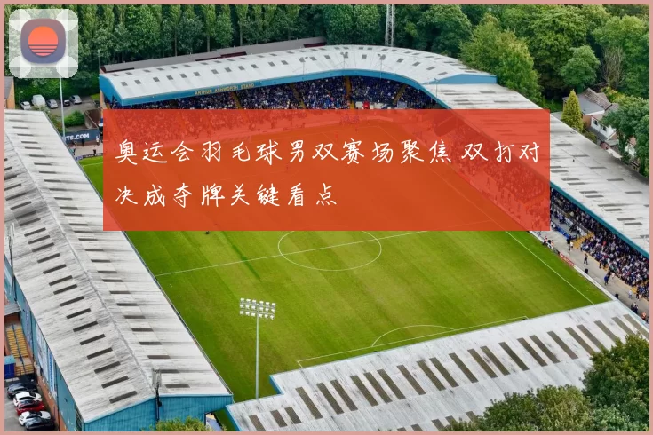 奥运会羽毛球男双赛场聚焦 双打对决成夺牌关键看点