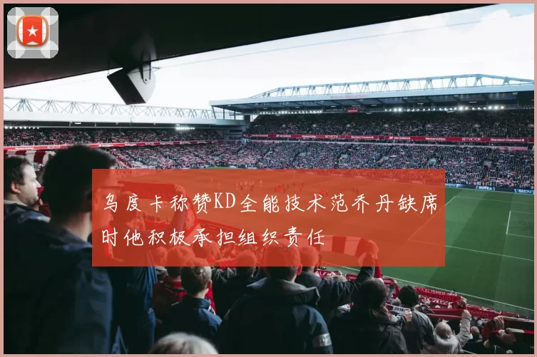 乌度卡称赞KD全能技术范乔丹缺席时他积极承担组织责任