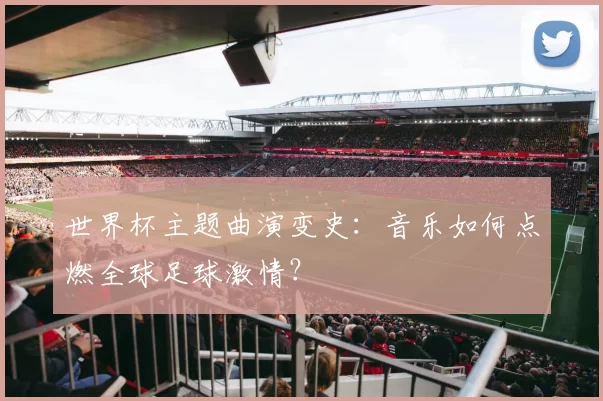 世界杯主题曲演变史：音乐如何点燃全球足球激情？