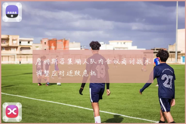 詹姆斯召集湖人队内会议商讨战术调整应对连败危机