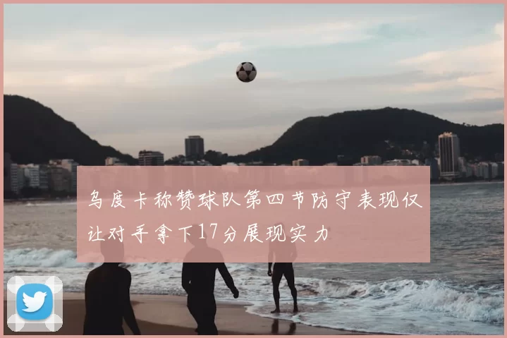 乌度卡称赞球队第四节防守表现仅让对手拿下17分展现实力
