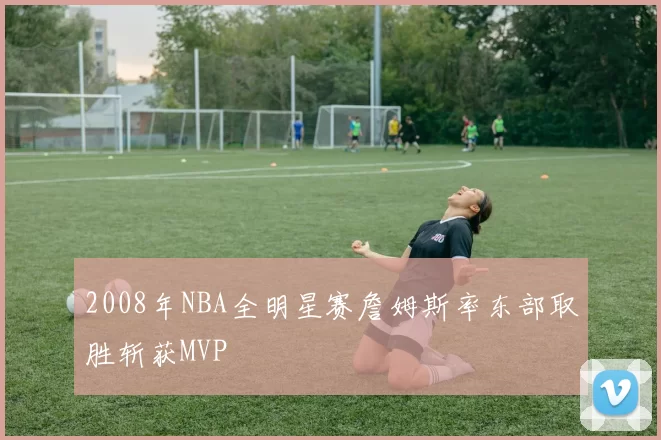 2008年NBA全明星赛詹姆斯率东部取胜斩获MVP
