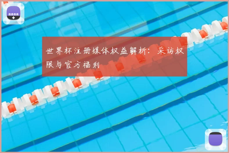 世界杯注册媒体权益解析:采访权限与官方福利