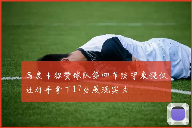 乌度卡称赞球队第四节防守表现仅让对手拿下17分展现实力