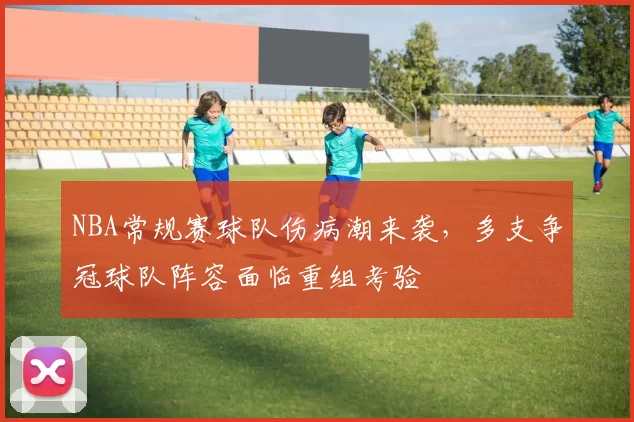 NBA常规赛球队伤病潮来袭,多支争冠球队阵容面临重组考验