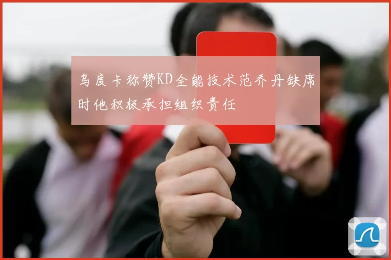 乌度卡称赞KD全能技术范乔丹缺席时他积极承担组织责任