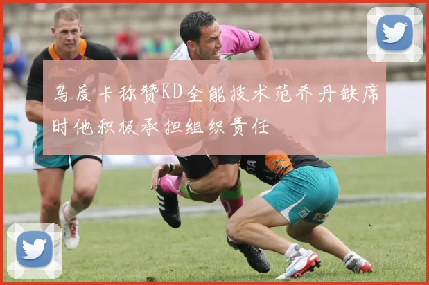乌度卡称赞KD全能技术范乔丹缺席时他积极承担组织责任
