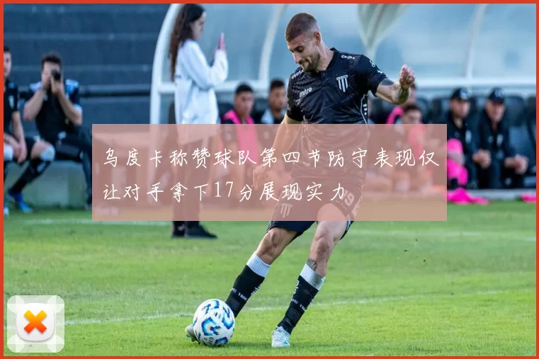 乌度卡称赞球队第四节防守表现仅让对手拿下17分展现实力