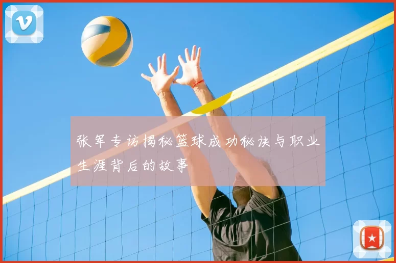张军专访揭秘篮球成功秘诀与职业生涯背后的故事